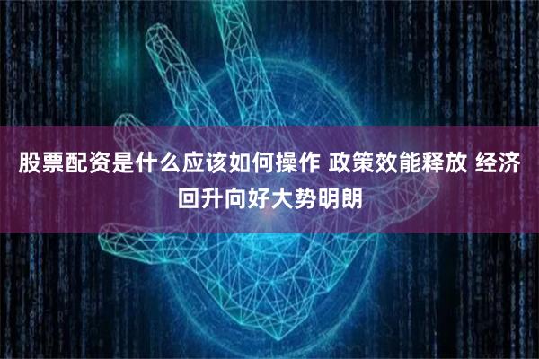 股票配资是什么应该如何操作 政策效能释放 经济回升向好大势明朗