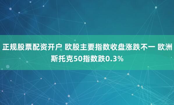 正规股票配资开户 欧股主要指数收盘涨跌不一 欧洲斯托克50指数跌0.3%