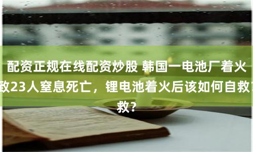 配资正规在线配资炒股 韩国一电池厂着火致23人窒息死亡，锂电池着火后该如何自救？