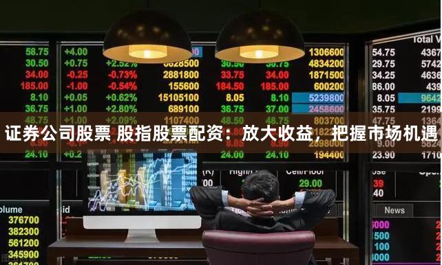 证券公司股票 股指股票配资：放大收益，把握市场机遇